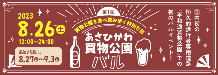 第1階 あさひかわ買物公園バル 2023.8.26(土) 12:00-24:00 買物公園を食べ飲み歩く特別な日 国内初の恒久的歩行者専用道路「平和通買物公園」での初のバルイベント! あとバルは8.27(日)～9.3(日) 